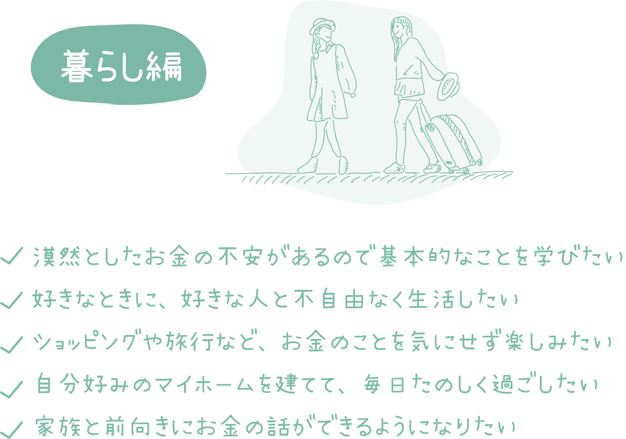 暮らし編：漠然としたお金の不安があるので基本的なことを学びたい 好きなときに、好きな人と不自由なく生活したい ショッピングや旅行など、お金のことを気にせず楽しみたい 自分好みのマイホームを建てて、毎日たのしく過ごしたい 家族と前向きにお金の話ができるようになりたい