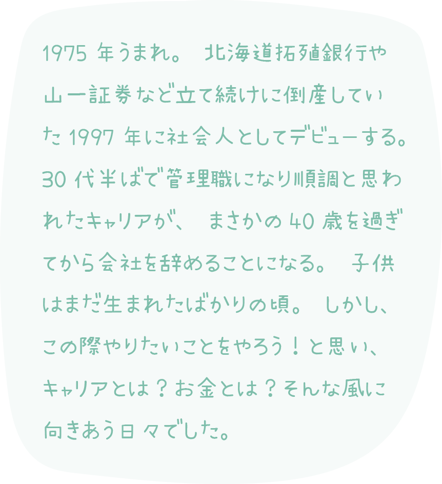 1975年うまれ。北海道拓殖銀行や 山一証券など立て続けに倒産してい た1997年に社会人としてデビューする。 30代半ばで管理職になり順調と思わ れたキャリアが、まさかの40歳を過ぎ てから会社を辞めることになる。子供 はまだ生まれたばかりの頃。しかし、 この際やりたいことをやろう！と思い、 キャリアとは？お金とは？そんな風に 向きあう日々でした。