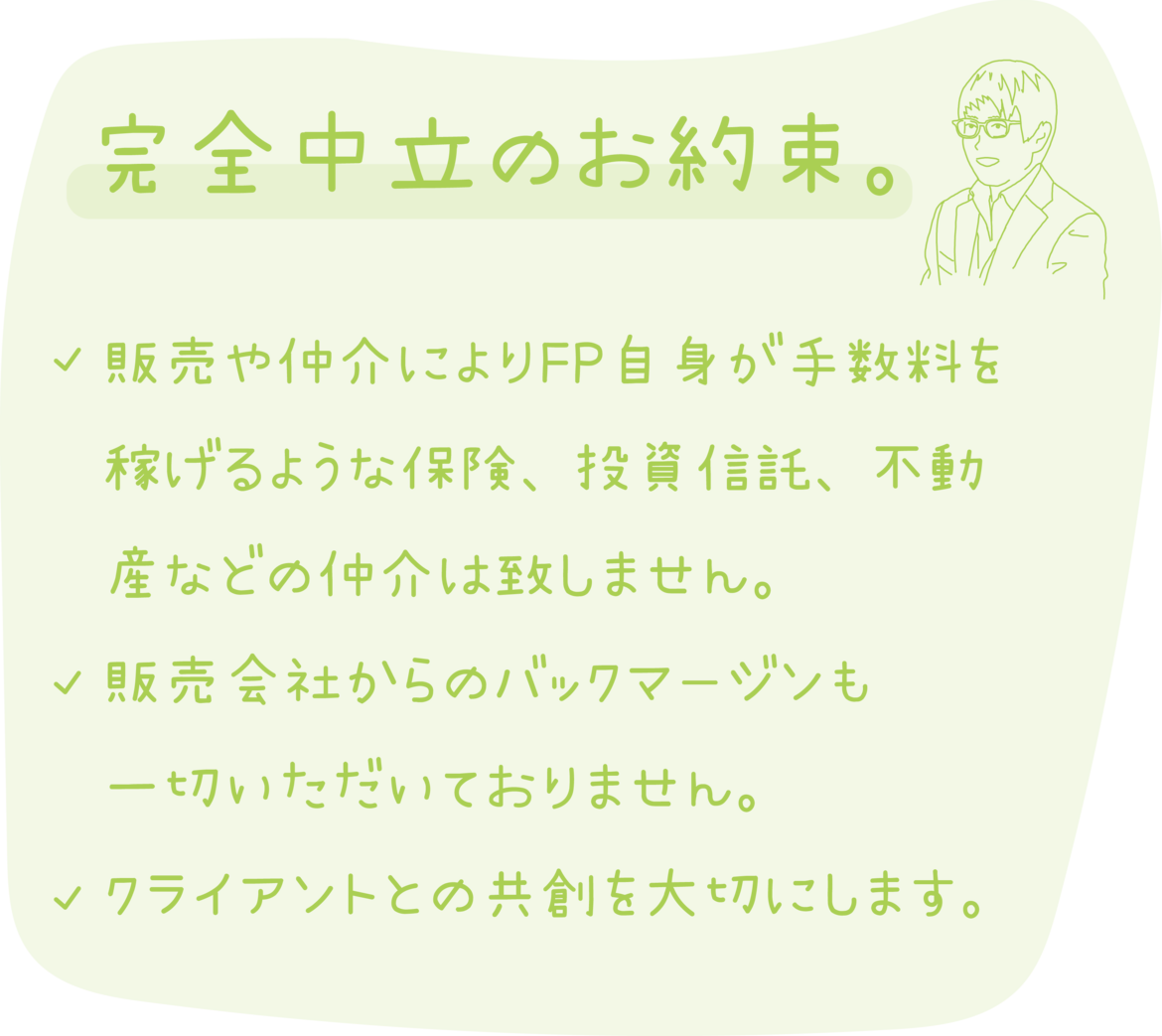完全中立のお約束。 販売や仲介によりFP自身が手数料を稼げるような保険、投資信託、不動産等の仲介は致しません。 販売会社からのバックマージンも一切いただいておりません。 クライアントとの共創を大切にします。