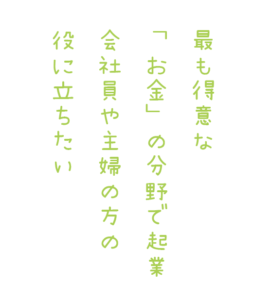最も得意な「お金」の分野で起業 会社員や主婦の方の役に立ちたい